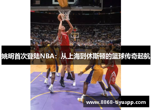 姚明首次登陆NBA：从上海到休斯顿的篮球传奇起航